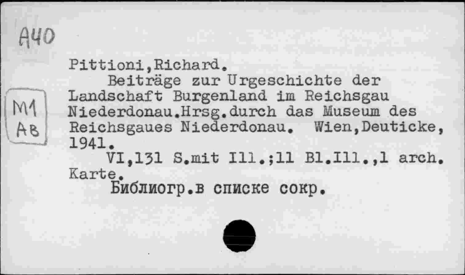 ﻿Pitt ioni, Richard.
Beiträge zur Urgeschichte der Landschaft Burgenland im Reichsgau Niederdonau.Hrsg.durch das Museum des Reichsgaues Niederdonau. Wien,Deuticke 1941.
VI,151 S.mit Ill.jll Bl.Ill.,1 arch Karte.
Библиогр.в списке сокр.